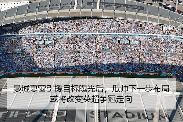 曼城夏窗引援目标曝光后，瓜帅下一步布局或将改变英超争冠走向（youbotiyu）